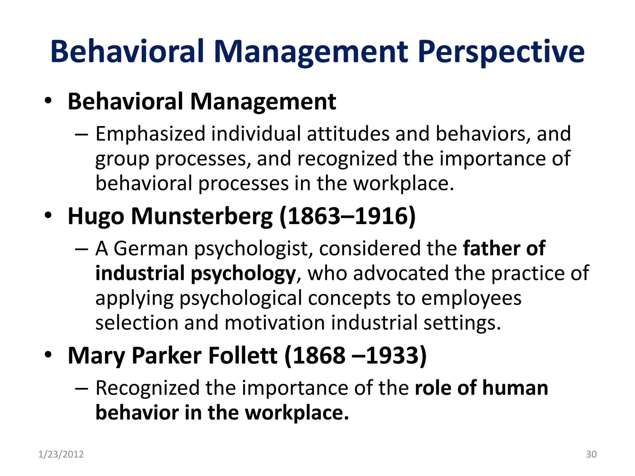 Behavioral Management Perspective
 • Behavioral Management
       – Emphasized individual attitudes and behaviors, and
         group processes, and recognized the importance of
         behavioral processes in the workplace.
 • Hugo Munsterberg (1863–1916)
       – A German psychologist, considered the father of
         industrial psychology, who advocated the practice of
         applying psychological concepts to employees
         selection and motivation industrial settings.
 • Mary Parker Follett (1868 –1933)
       – Recognized the importance of the role of human
         behavior in the workplace.
1/23/2012                                                     30
 