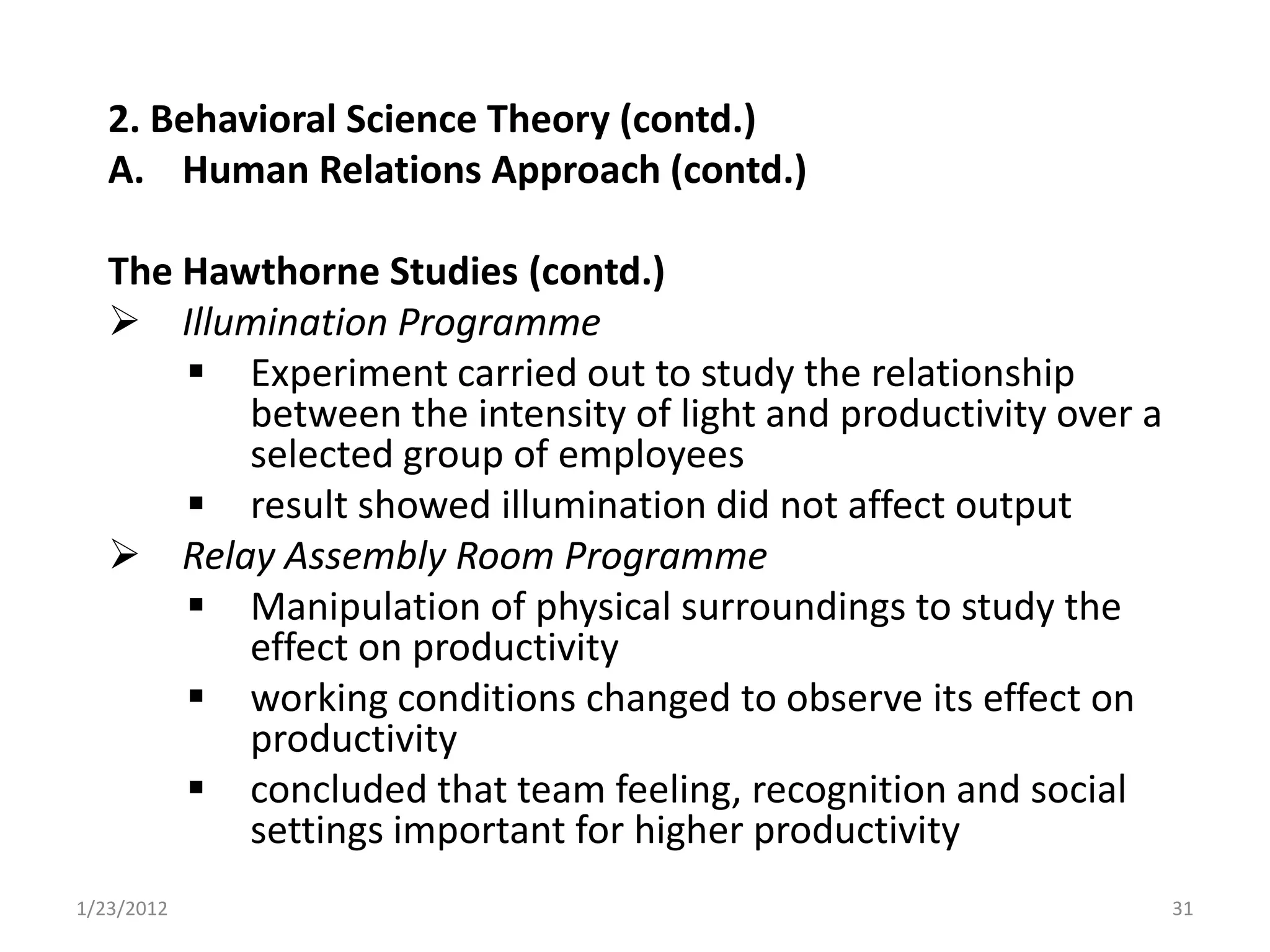 2. Behavioral Science Theory (contd.)
   A. Human Relations Approach (contd.)

   The Hawthorne Studies (contd.)
    Illumination Programme
        Experiment carried out to study the relationship
          between the intensity of light and productivity over a
          selected group of employees
        result showed illumination did not affect output
    Relay Assembly Room Programme
        Manipulation of physical surroundings to study the
          effect on productivity
        working conditions changed to observe its effect on
          productivity
        concluded that team feeling, recognition and social
          settings important for higher productivity
1/23/2012                                                          31
 