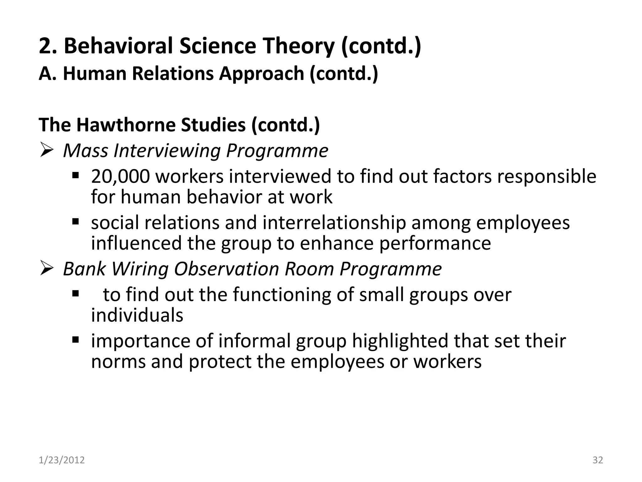 2. Behavioral Science Theory (contd.)
A. Human Relations Approach (contd.)

The Hawthorne Studies (contd.)
 Mass Interviewing Programme
    20,000 workers interviewed to find out factors responsible
     for human behavior at work
    social relations and interrelationship among employees
     influenced the group to enhance performance
 Bank Wiring Observation Room Programme
    to find out the functioning of small groups over
     individuals
    importance of informal group highlighted that set their
     norms and protect the employees or workers



1/23/2012                                                     32
 