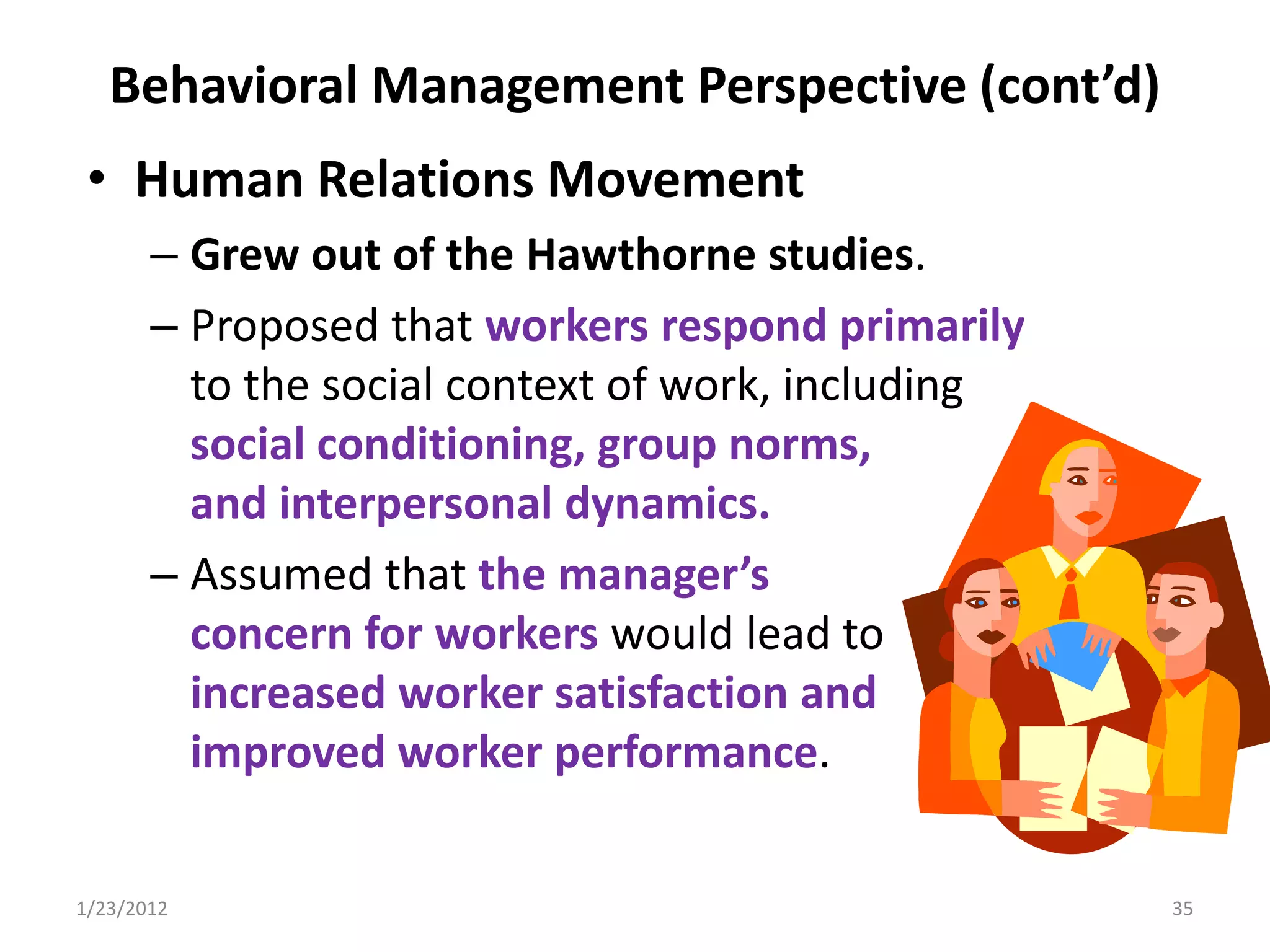 Behavioral Management Perspective (cont’d)
 • Human Relations Movement
       – Grew out of the Hawthorne studies.
       – Proposed that workers respond primarily
         to the social context of work, including
         social conditioning, group norms,
         and interpersonal dynamics.
       – Assumed that the manager’s
         concern for workers would lead to
         increased worker satisfaction and
         improved worker performance.

1/23/2012                                           35
 