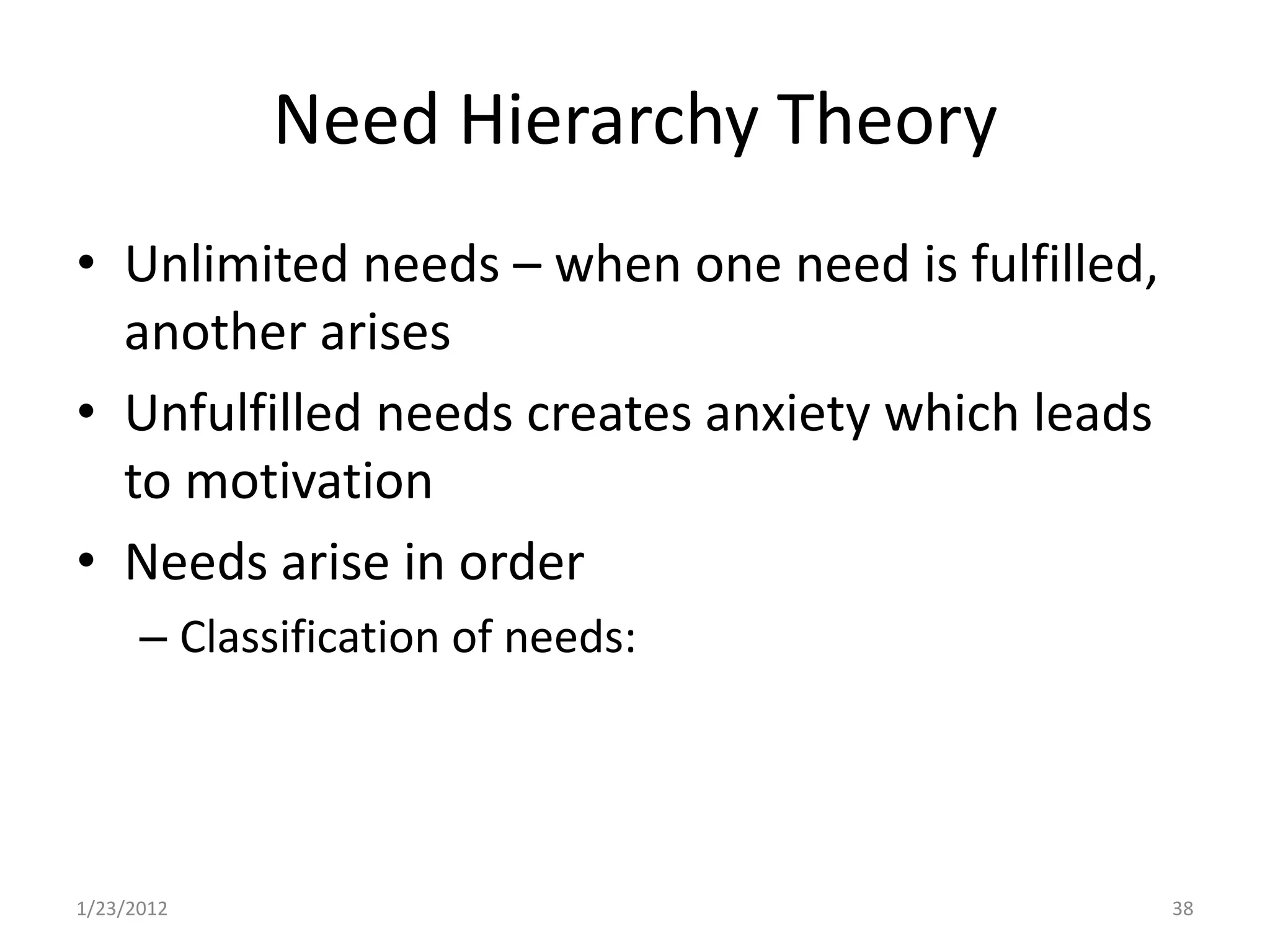 Need Hierarchy Theory
• Unlimited needs – when one need is fulfilled,
  another arises
• Unfulfilled needs creates anxiety which leads
  to motivation
• Needs arise in order
      – Classification of needs:




1/23/2012                                         38
 