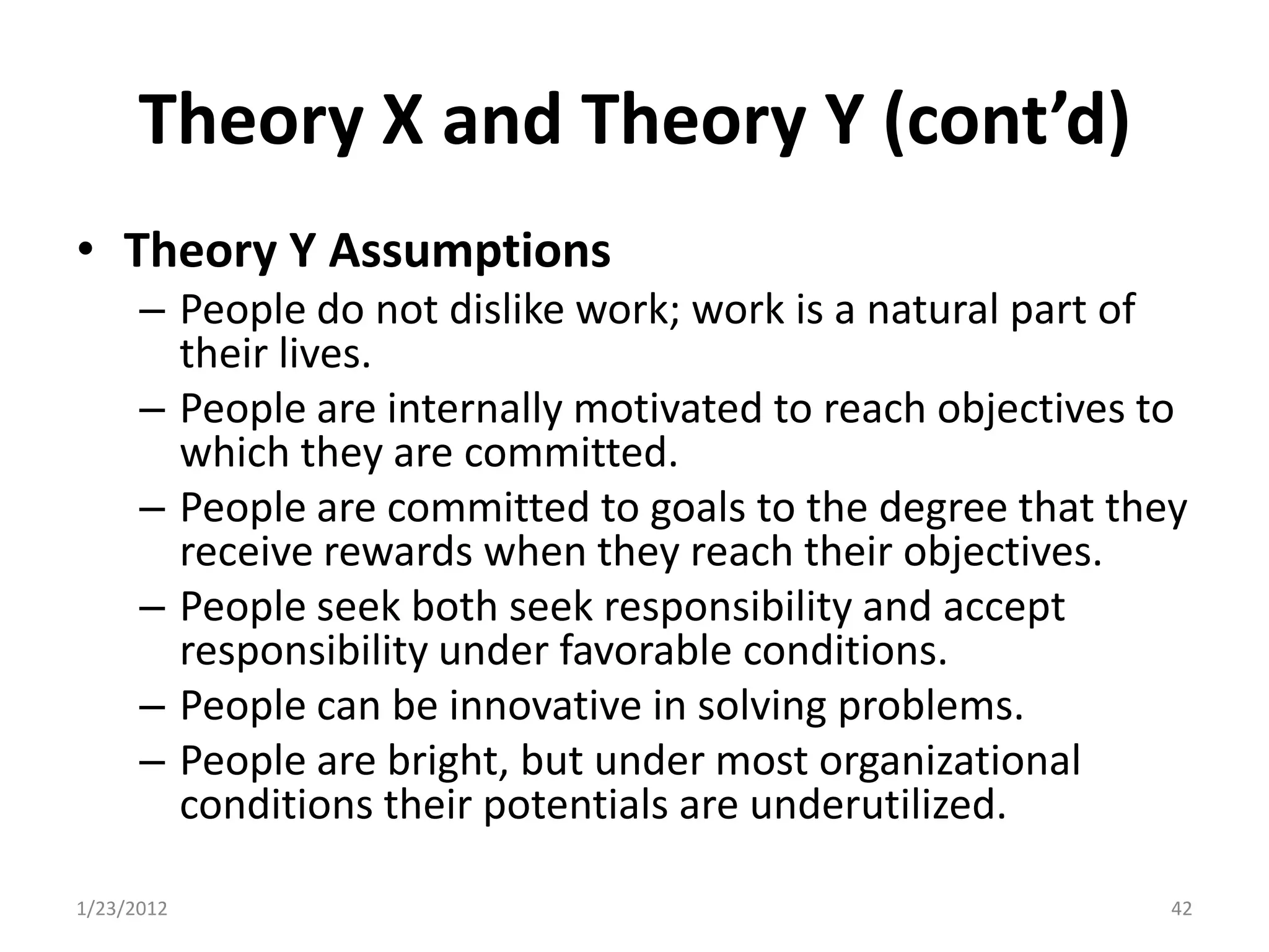 Theory X and Theory Y (cont’d)
• Theory Y Assumptions
      – People do not dislike work; work is a natural part of
        their lives.
      – People are internally motivated to reach objectives to
        which they are committed.
      – People are committed to goals to the degree that they
        receive rewards when they reach their objectives.
      – People seek both seek responsibility and accept
        responsibility under favorable conditions.
      – People can be innovative in solving problems.
      – People are bright, but under most organizational
        conditions their potentials are underutilized.

1/23/2012                                                    42
 