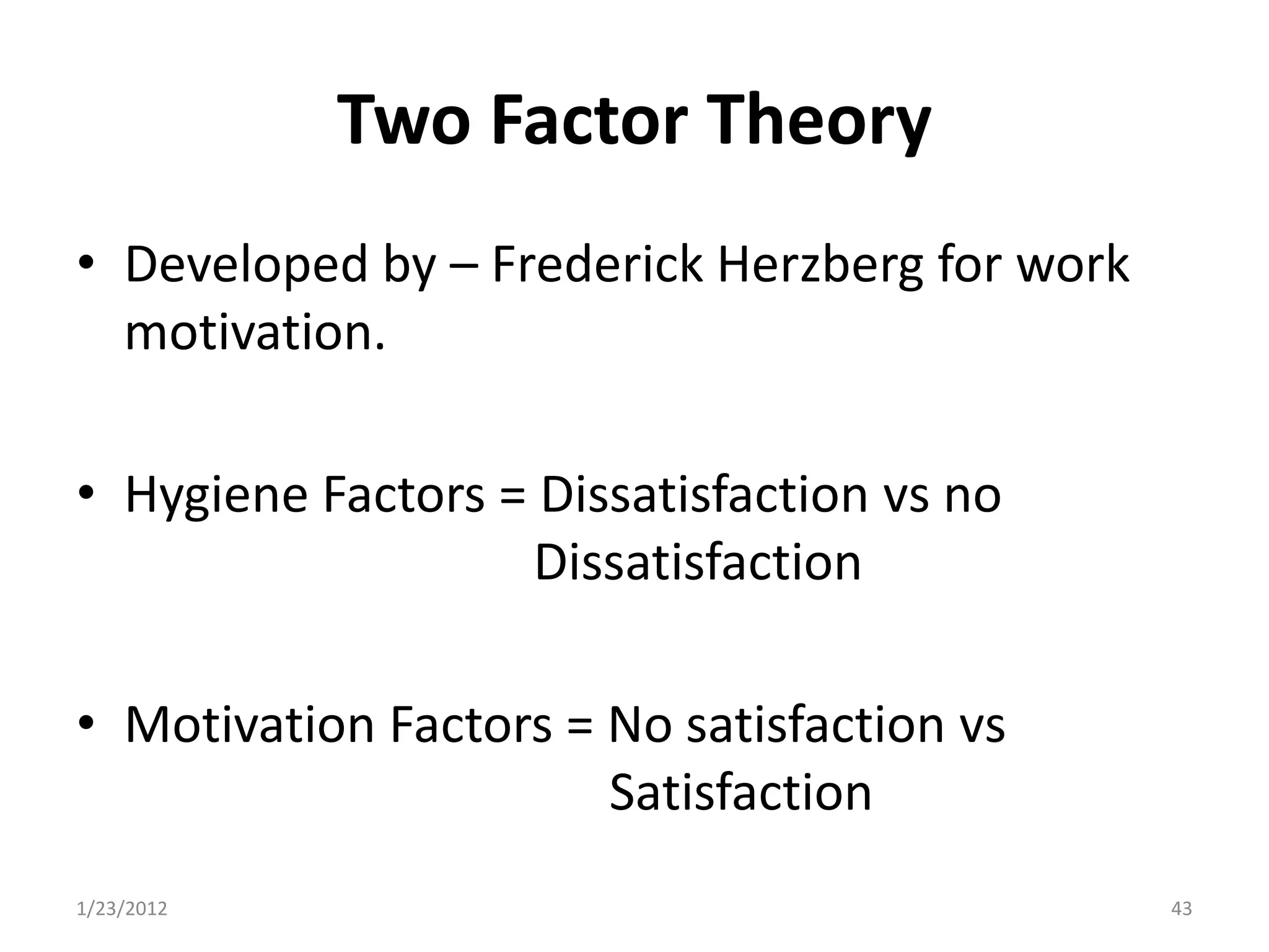 Two Factor Theory
• Developed by – Frederick Herzberg for work
  motivation.

• Hygiene Factors = Dissatisfaction vs no
                   Dissatisfaction

• Motivation Factors = No satisfaction vs
                       Satisfaction
1/23/2012                                      43
 