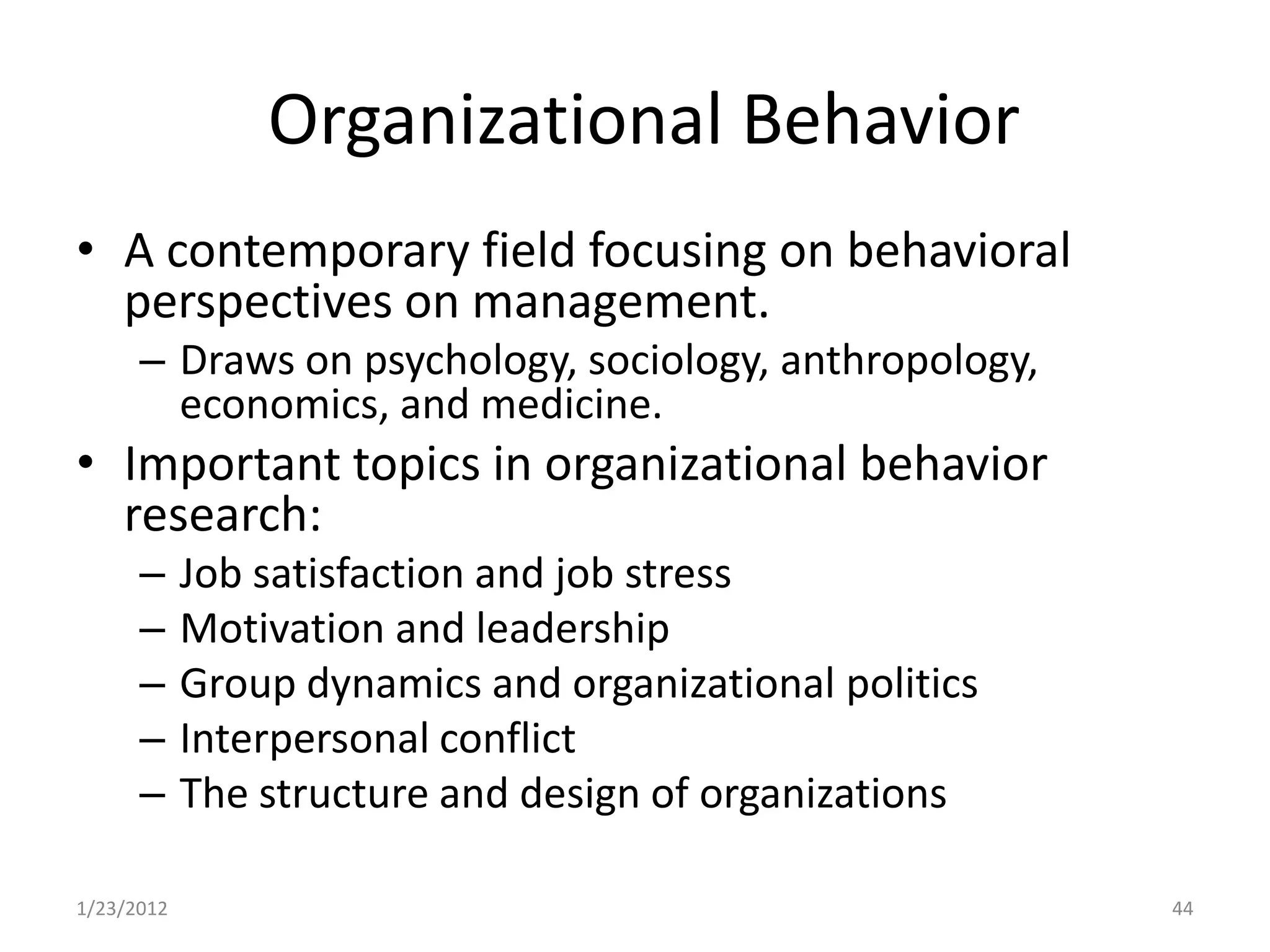 Organizational Behavior
• A contemporary field focusing on behavioral
  perspectives on management.
      – Draws on psychology, sociology, anthropology,
        economics, and medicine.
• Important topics in organizational behavior
  research:
      –     Job satisfaction and job stress
      –     Motivation and leadership
      –     Group dynamics and organizational politics
      –     Interpersonal conflict
      –     The structure and design of organizations

1/23/2012                                                44
 