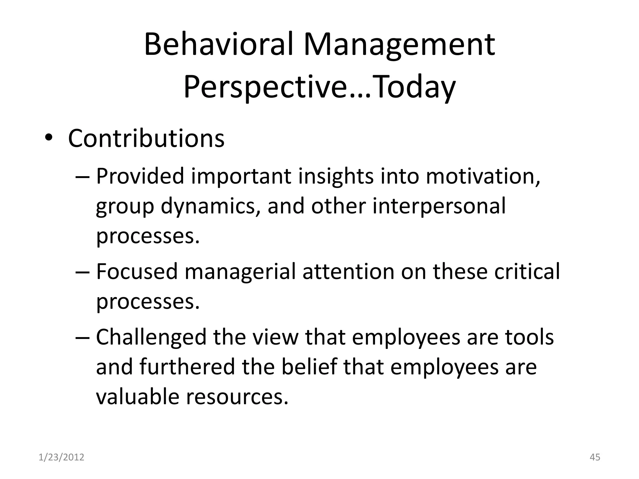 Behavioral Management
               Perspective…Today
 • Contributions
       – Provided important insights into motivation,
         group dynamics, and other interpersonal
         processes.
       – Focused managerial attention on these critical
         processes.
       – Challenged the view that employees are tools
         and furthered the belief that employees are
         valuable resources.

1/23/2012                                                 45
 