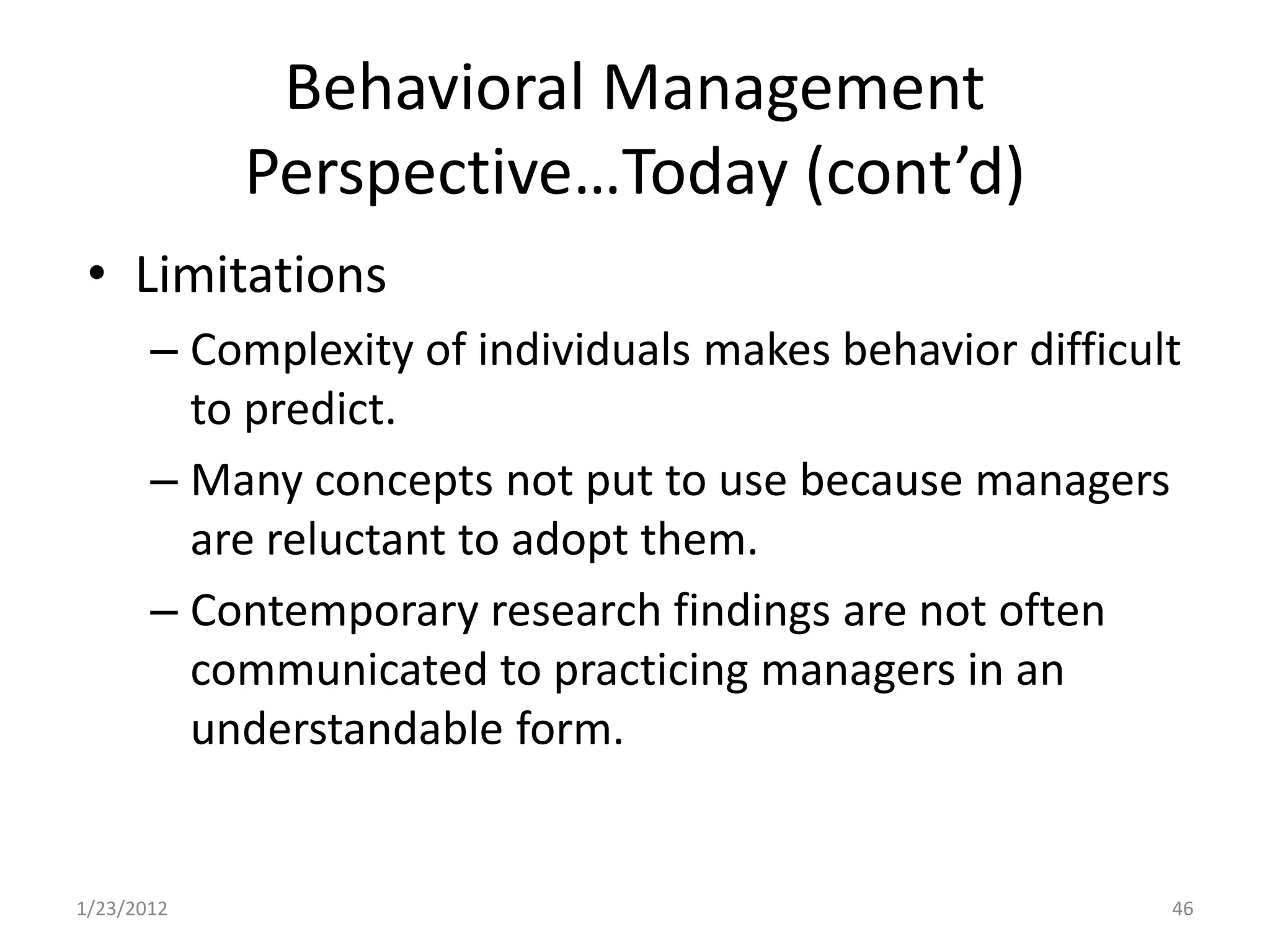 Behavioral Management
            Perspective…Today (cont’d)
 • Limitations
       – Complexity of individuals makes behavior difficult
         to predict.
       – Many concepts not put to use because managers
         are reluctant to adopt them.
       – Contemporary research findings are not often
         communicated to practicing managers in an
         understandable form.


1/23/2012                                                 46
 