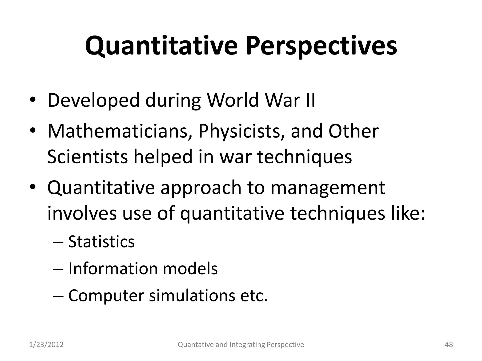 Quantitative Perspectives
• Developed during World War II
• Mathematicians, Physicists, and Other
  Scientists helped in war techniques
• Quantitative approach to management
  involves use of quantitative techniques like:
      – Statistics
      – Information models
      – Computer simulations etc.

1/23/2012            Quantative and Integrating Perspective   48
 