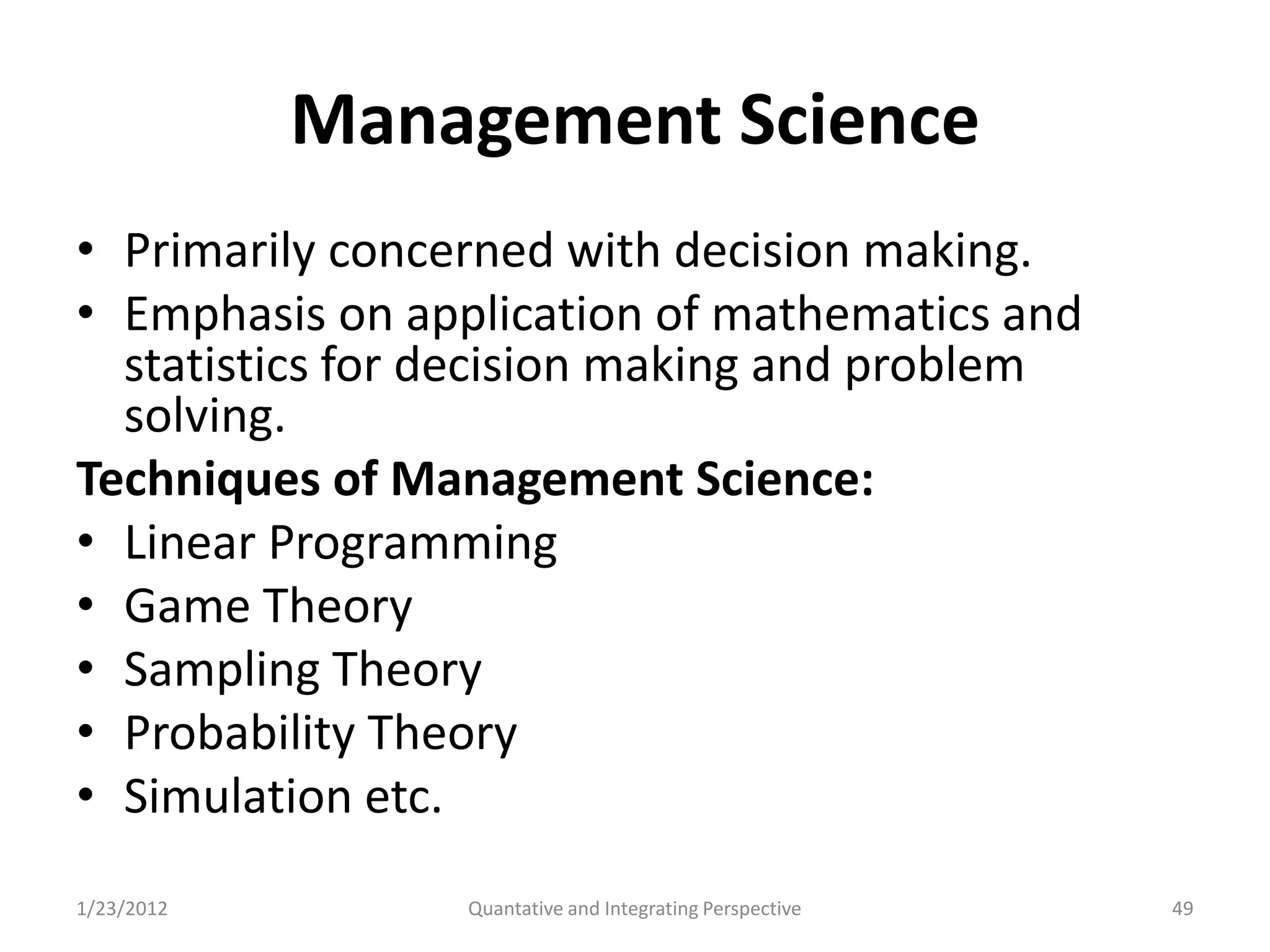 Management Science
• Primarily concerned with decision making.
• Emphasis on application of mathematics and
  statistics for decision making and problem
  solving.
Techniques of Management Science:
• Linear Programming
• Game Theory
• Sampling Theory
• Probability Theory
• Simulation etc.
1/23/2012        Quantative and Integrating Perspective   49
 