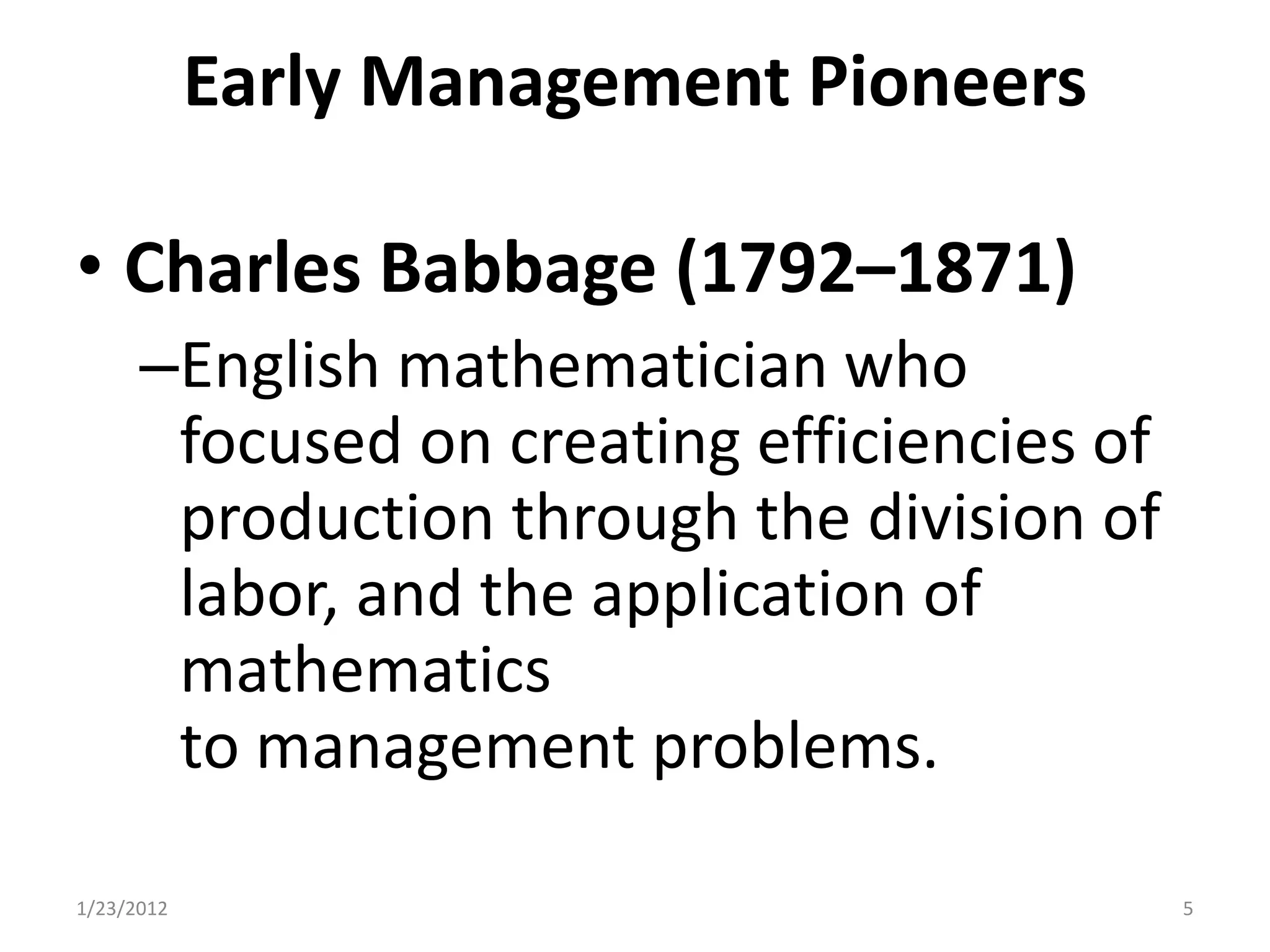 Early Management Pioneers

• Charles Babbage (1792–1871)
      –English mathematician who
       focused on creating efficiencies of
       production through the division of
       labor, and the application of
       mathematics
       to management problems.

1/23/2012                                    5
 