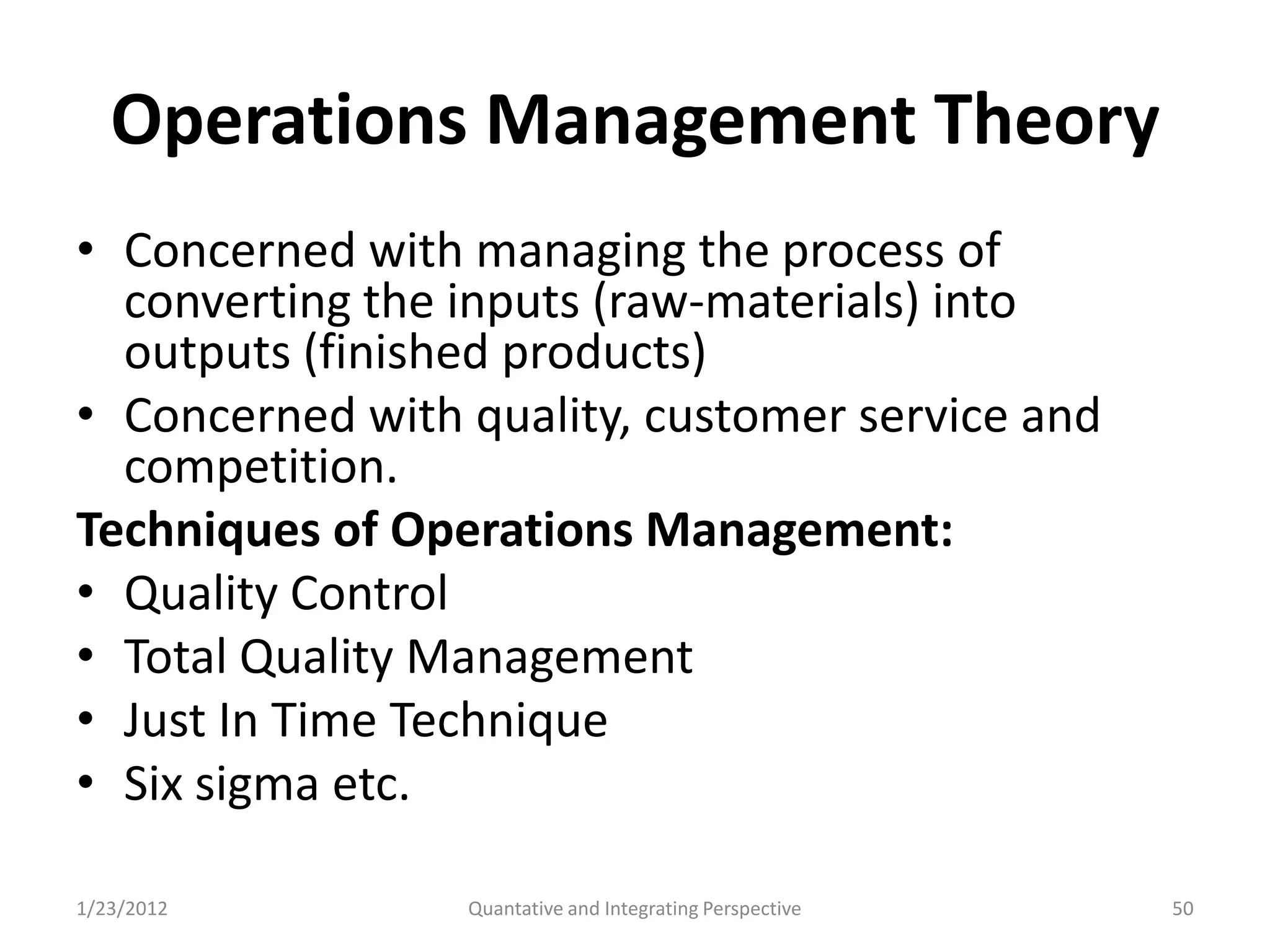 Operations Management Theory
• Concerned with managing the process of
  converting the inputs (raw-materials) into
  outputs (finished products)
• Concerned with quality, customer service and
  competition.
Techniques of Operations Management:
• Quality Control
• Total Quality Management
• Just In Time Technique
• Six sigma etc.

1/23/2012        Quantative and Integrating Perspective   50
 