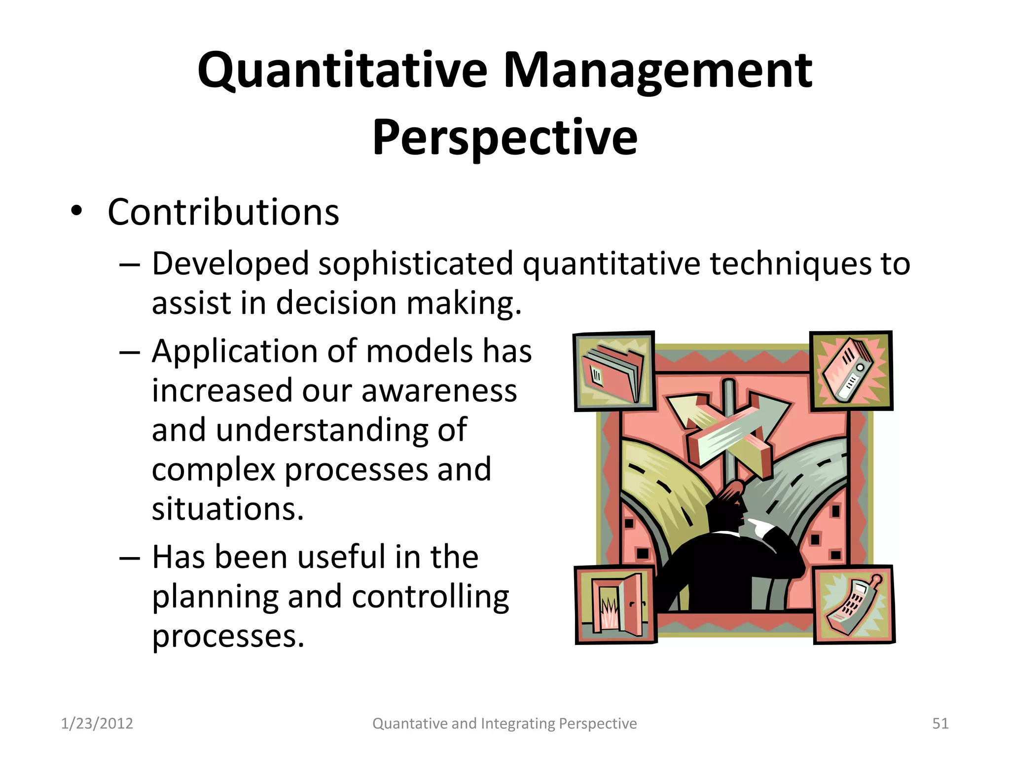 Quantitative Management
                   Perspective
 • Contributions
       – Developed sophisticated quantitative techniques to
         assist in decision making.
       – Application of models has
         increased our awareness
         and understanding of
         complex processes and
         situations.
       – Has been useful in the
         planning and controlling
         processes.

1/23/2012              Quantative and Integrating Perspective   51
 