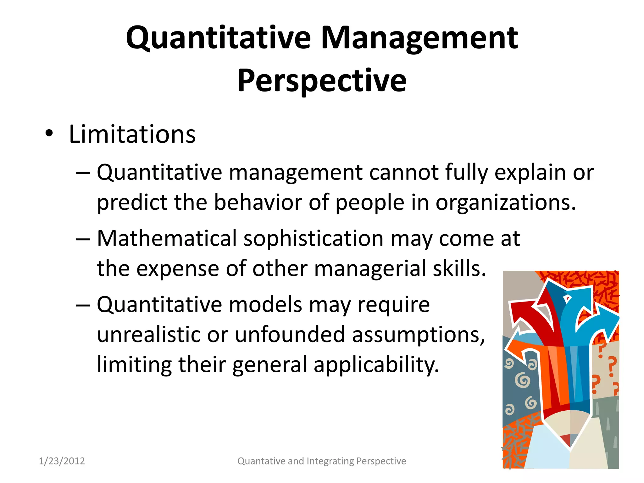 Quantitative Management
                   Perspective
 • Limitations
       – Quantitative management cannot fully explain or
         predict the behavior of people in organizations.
       – Mathematical sophistication may come at
         the expense of other managerial skills.
       – Quantitative models may require
         unrealistic or unfounded assumptions,
         limiting their general applicability.


1/23/2012             Quantative and Integrating Perspective   52
 