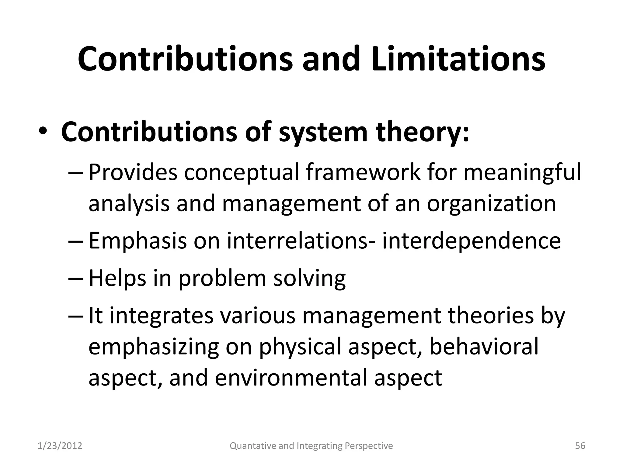 Contributions and Limitations
• Contributions of system theory:
      – Provides conceptual framework for meaningful
        analysis and management of an organization
      – Emphasis on interrelations- interdependence
      – Helps in problem solving
      – It integrates various management theories by
        emphasizing on physical aspect, behavioral
        aspect, and environmental aspect

1/23/2012           Quantative and Integrating Perspective   56
 