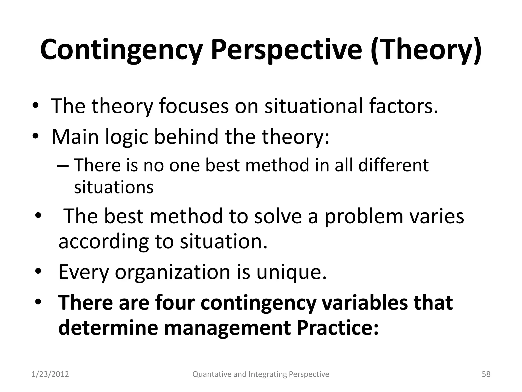Contingency Perspective (Theory)
• The theory focuses on situational factors.
• Main logic behind the theory:
      – There is no one best method in all different
        situations
• The best method to solve a problem varies
  according to situation.
• Every organization is unique.
• There are four contingency variables that
  determine management Practice:
1/23/2012             Quantative and Integrating Perspective   58
 