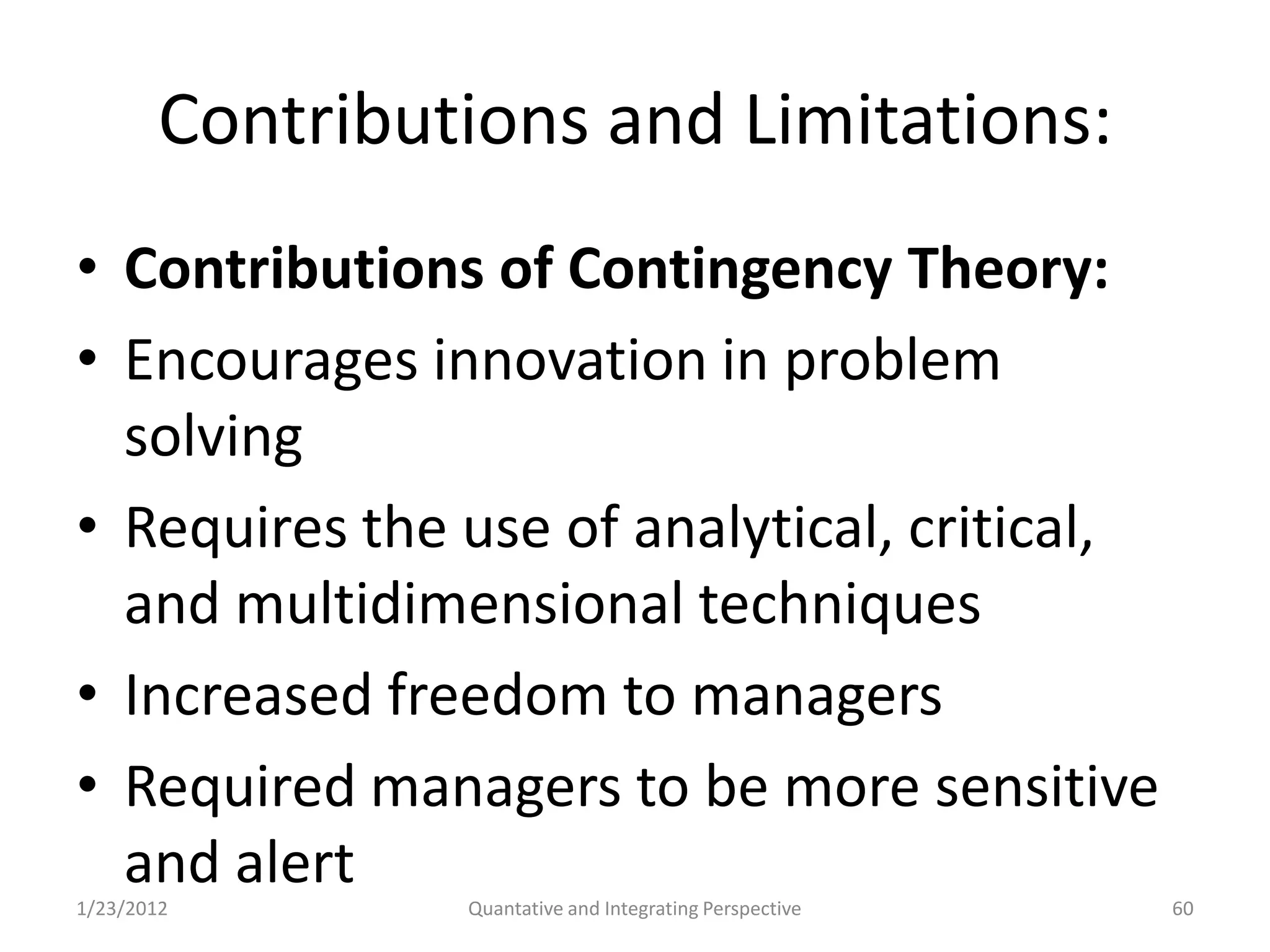 Contributions and Limitations:
• Contributions of Contingency Theory:
• Encourages innovation in problem
  solving
• Requires the use of analytical, critical,
  and multidimensional techniques
• Increased freedom to managers
• Required managers to be more sensitive
  and alert
1/23/2012        Quantative and Integrating Perspective   60
 