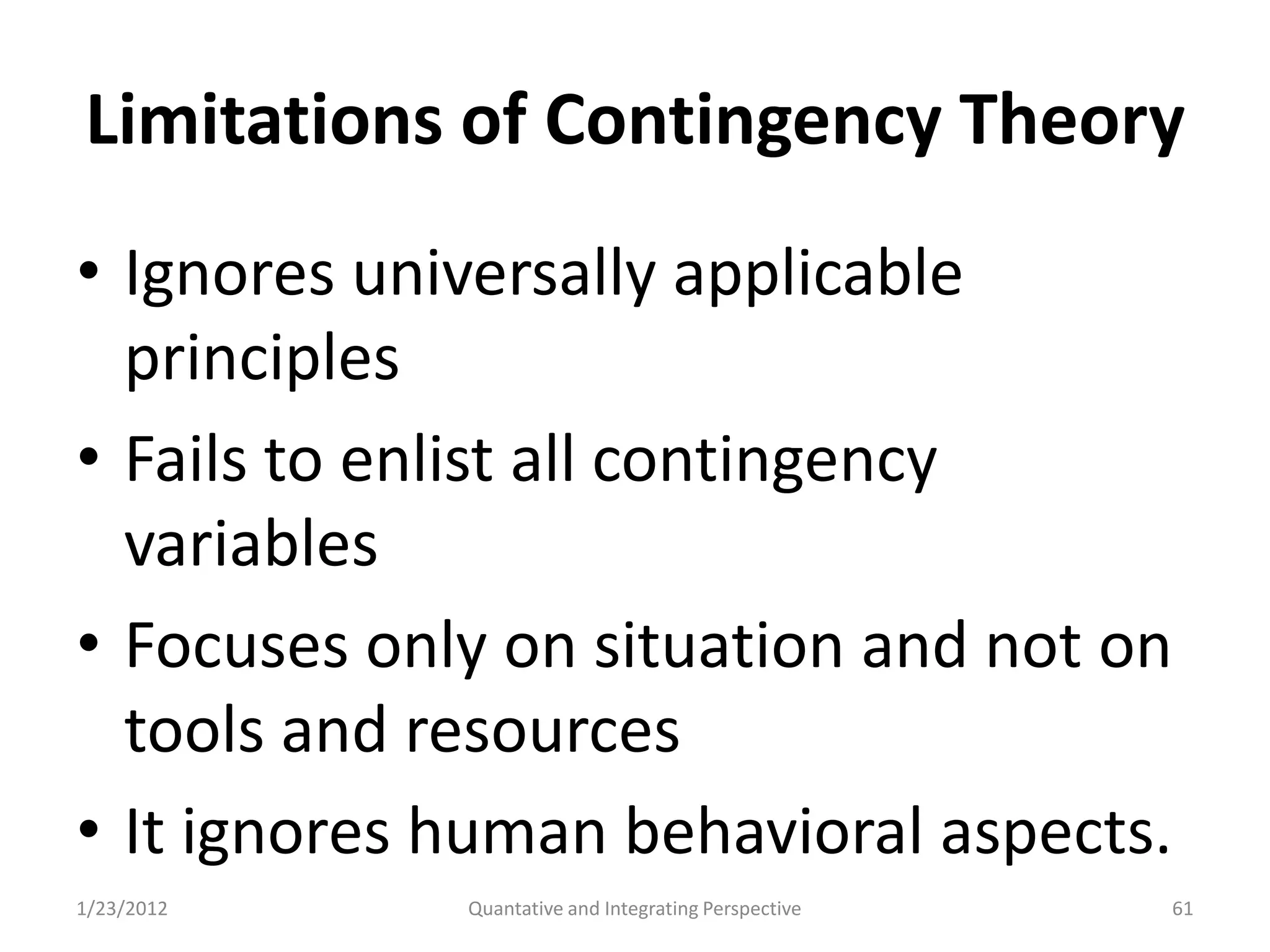 Limitations of Contingency Theory
• Ignores universally applicable
  principles
• Fails to enlist all contingency
  variables
• Focuses only on situation and not on
  tools and resources
• It ignores human behavioral aspects.
1/23/2012    Quantative and Integrating Perspective   61
 