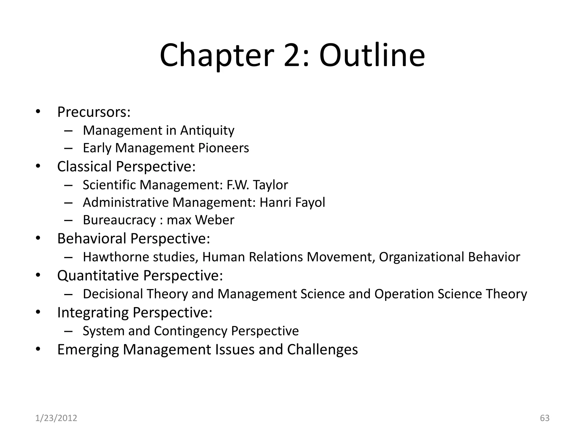 Chapter 2: Outline
• Precursors:
      – Management in Antiquity
      – Early Management Pioneers
• Classical Perspective:
      – Scientific Management: F.W. Taylor
      – Administrative Management: Hanri Fayol
      – Bureaucracy : max Weber
• Behavioral Perspective:
      – Hawthorne studies, Human Relations Movement, Organizational Behavior
• Quantitative Perspective:
      – Decisional Theory and Management Science and Operation Science Theory
• Integrating Perspective:
      – System and Contingency Perspective
• Emerging Management Issues and Challenges



1/23/2012                                                                       63
 