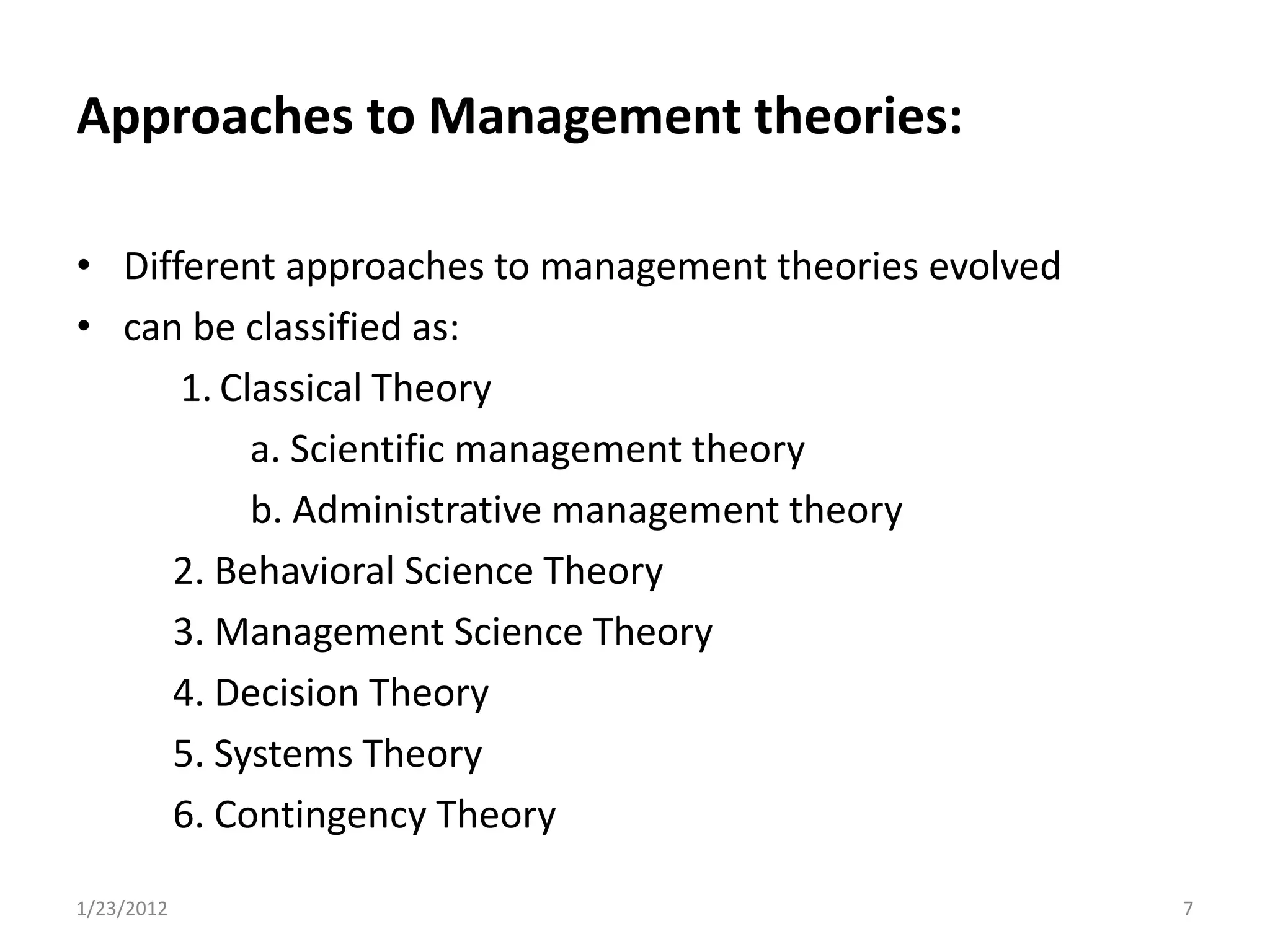 Approaches to Management theories:

• Different approaches to management theories evolved
• can be classified as:
      1. Classical Theory
           a. Scientific management theory
           b. Administrative management theory
     2. Behavioral Science Theory
     3. Management Science Theory
     4. Decision Theory
     5. Systems Theory
     6. Contingency Theory

1/23/2012                                               7
 