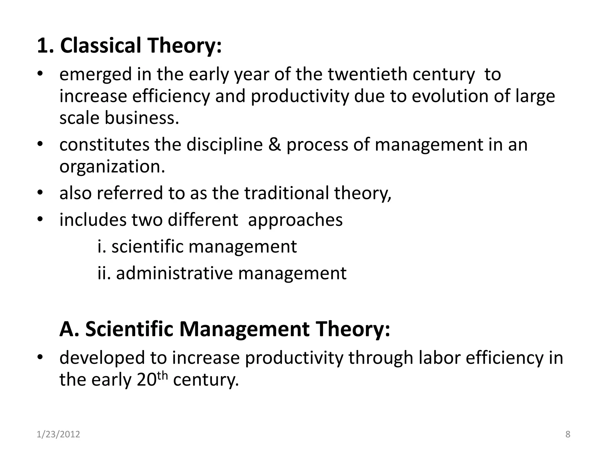 1. Classical Theory:
• emerged in the early year of the twentieth century to
  increase efficiency and productivity due to evolution of large
  scale business.
• constitutes the discipline & process of management in an
  organization.
• also referred to as the traditional theory,
• includes two different approaches
       i. scientific management
       ii. administrative management

    A. Scientific Management Theory:
• developed to increase productivity through labor efficiency in
  the early 20th century.

1/23/2012                                                          8
 