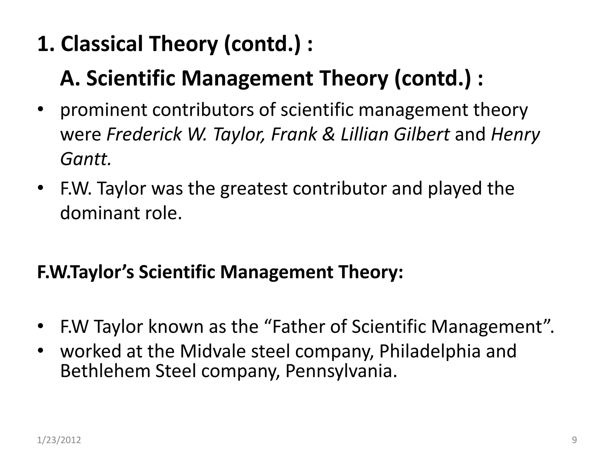 1. Classical Theory (contd.) :
   A. Scientific Management Theory (contd.) :
• prominent contributors of scientific management theory
  were Frederick W. Taylor, Frank & Lillian Gilbert and Henry
  Gantt.
• F.W. Taylor was the greatest contributor and played the
  dominant role.

F.W.Taylor’s Scientific Management Theory:

• F.W Taylor known as the “Father of Scientific Management”.
• worked at the Midvale steel company, Philadelphia and
  Bethlehem Steel company, Pennsylvania.


1/23/2012                                                       9
 