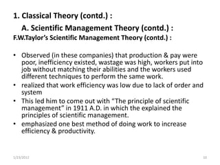 1. Classical Theory (contd.) :
   A. Scientific Management Theory (contd.) :
F.W.Taylor’s Scientific Management Theory (contd.) :

• Observed (in these companies) that production & pay were
  poor, inefficiency existed, wastage was high, workers put into
  job without matching their abilities and the workers used
  different techniques to perform the same work.
• realized that work efficiency was low due to lack of order and
  system
• This led him to come out with “The principle of scientific
  management” in 1911 A.D. in which the explained the
  principles of scientific management.
• emphasized one best method of doing work to increase
  efficiency & productivity.


1/23/2012                                                      10
 