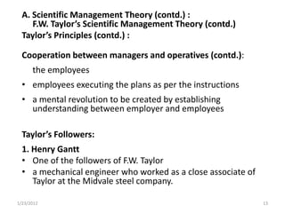 A. Scientific Management Theory (contd.) :
     F.W. Taylor’s Scientific Management Theory (contd.)
  Taylor’s Principles (contd.) :

  Cooperation between managers and operatives (contd.):
      the employees
  • employees executing the plans as per the instructions
  • a mental revolution to be created by establishing
    understanding between employer and employees

  Taylor’s Followers:
  1. Henry Gantt
  • One of the followers of F.W. Taylor
  • a mechanical engineer who worked as a close associate of
     Taylor at the Midvale steel company.

1/23/2012                                                      13
 