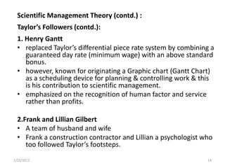 Scientific Management Theory (contd.) :
  Taylor’s Followers (contd.):
  1. Henry Gantt
  • replaced Taylor’s differential piece rate system by combining a
     guaranteed day rate (minimum wage) with an above standard
     bonus.
  • however, known for originating a Graphic chart (Gantt Chart)
     as a scheduling device for planning & controlling work & this
     is his contribution to scientific management.
  • emphasized on the recognition of human factor and service
     rather than profits.

  2.Frank and Lillian Gilbert
  • A team of husband and wife
  • Frank a construction contractor and Lillian a psychologist who
     too followed Taylor’s footsteps.
1/23/2012                                                       14
 