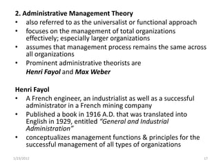 2. Administrative Management Theory
 • also referred to as the universalist or functional approach
 • focuses on the management of total organizations
     effectively; especially larger organizations
 • assumes that management process remains the same across
     all organizations
 • Prominent administrative theorists are
     Henri Fayol and Max Weber

 Henri Fayol
 • A French engineer, an industrialist as well as a successful
    administrator in a French mining company
 • Published a book in 1916 A.D. that was translated into
    English in 1929, entitled “General and Industrial
    Administration”
 • conceptualizes management functions & principles for the
    successful management of all types of organizations
1/23/2012                                                        17
 