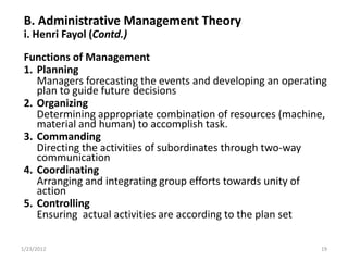 B. Administrative Management Theory
 i. Henri Fayol (Contd.)
 Functions of Management
 1. Planning
    Managers forecasting the events and developing an operating
    plan to guide future decisions
 2. Organizing
    Determining appropriate combination of resources (machine,
    material and human) to accomplish task.
 3. Commanding
    Directing the activities of subordinates through two-way
    communication
 4. Coordinating
    Arranging and integrating group efforts towards unity of
    action
 5. Controlling
    Ensuring actual activities are according to the plan set

1/23/2012                                                    19
 