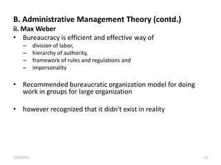 B. Administrative Management Theory (contd.)
ii. Max Weber
• Bureaucracy is efficient and effective way of
     –      division of labor,
     –      hierarchy of authority,
     –      framework of rules and regulations and
     –      impersonality

• Recommended bureaucratic organization model for doing
  work in groups for large organization

• however recognized that it didn't exist in reality




1/23/2012                                                 25
 