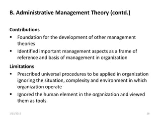 B. Administrative Management Theory (contd.)

Contributions
 Foundation for the development of other management
   theories
 Identified important management aspects as a frame of
   reference and basis of management in organization
Limitations
 Prescribed universal procedures to be applied in organization
   ignoring the situation, complexity and environment in which
   organization operate
 Ignored the human element in the organization and viewed
   them as tools.

1/23/2012                                                     28
 