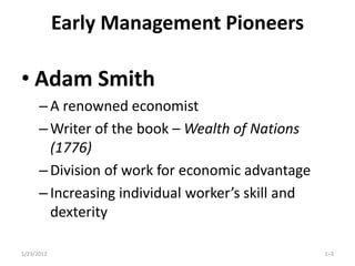 Early Management Pioneers

• Adam Smith
      – A renowned economist
      – Writer of the book – Wealth of Nations
        (1776)
      – Division of work for economic advantage
      – Increasing individual worker’s skill and
        dexterity

1/23/2012                                          1–3
 