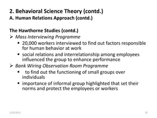 2. Behavioral Science Theory (contd.)
A. Human Relations Approach (contd.)

The Hawthorne Studies (contd.)
 Mass Interviewing Programme
    20,000 workers interviewed to find out factors responsible
     for human behavior at work
    social relations and interrelationship among employees
     influenced the group to enhance performance
 Bank Wiring Observation Room Programme
    to find out the functioning of small groups over
     individuals
    importance of informal group highlighted that set their
     norms and protect the employees or workers



1/23/2012                                                     32
 