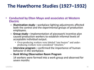 The Hawthorne Studies (1927–1932)

• Conducted by Elton Mayo and associates at Western
  Electric
      – Illumination study—workplace lighting adjustments affected
        both the control and the experimental groups of production
        employees.
      – Group study—implementation of piecework incentive plan
        caused production workers to establish informal levels of
        acceptable individual output.
            • Over-producing workers were labeled “rate busters” and under-
              producing workers were considered “chiselers.”
      – Interview program—confirmed the importance of human
        behavior in the workplace.
      – Bank Wiring Observation Room Program
        14 workers were formed into a work group and observed for
        seven months

1/23/2012                                                                     33
 