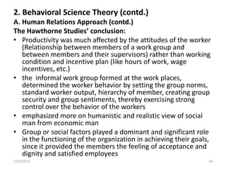 2. Behavioral Science Theory (contd.)
A. Human Relations Approach (contd.)
The Hawthorne Studies’ conclusion:
• Productivity was much affected by the attitudes of the worker
   (Relationship between members of a work group and
   between members and their supervisors) rather than working
   condition and incentive plan (like hours of work, wage
   incentives, etc.)
• the informal work group formed at the work places,
   determined the worker behavior by setting the group norms,
   standard worker output, hierarchy of member, creating group
   security and group sentiments, thereby exercising strong
   control over the behavior of the workers
• emphasized more on humanistic and realistic view of social
   man from economic man
• Group or social factors played a dominant and significant role
   in the functioning of the organization in achieving their goals,
   since it provided the members the feeling of acceptance and
   dignity and satisfied employees
1/23/2012                                                         34
 
