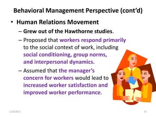 Behavioral Management Perspective (cont’d)
 • Human Relations Movement
       – Grew out of the Hawthorne studies.
       – Proposed that workers respond primarily
         to the social context of work, including
         social conditioning, group norms,
         and interpersonal dynamics.
       – Assumed that the manager’s
         concern for workers would lead to
         increased worker satisfaction and
         improved worker performance.

1/23/2012                                           35
 