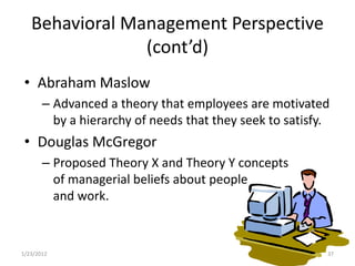 Behavioral Management Perspective
                (cont’d)
 • Abraham Maslow
       – Advanced a theory that employees are motivated
         by a hierarchy of needs that they seek to satisfy.
 • Douglas McGregor
       – Proposed Theory X and Theory Y concepts
         of managerial beliefs about people
         and work.



1/23/2012                                                 37
 