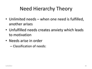 Need Hierarchy Theory
• Unlimited needs – when one need is fulfilled,
  another arises
• Unfulfilled needs creates anxiety which leads
  to motivation
• Needs arise in order
      – Classification of needs:




1/23/2012                                         38
 