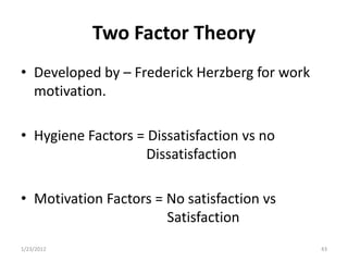 Two Factor Theory
• Developed by – Frederick Herzberg for work
  motivation.

• Hygiene Factors = Dissatisfaction vs no
                   Dissatisfaction

• Motivation Factors = No satisfaction vs
                       Satisfaction
1/23/2012                                      43
 