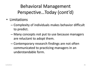 Behavioral Management
            Perspective…Today (cont’d)
 • Limitations
       – Complexity of individuals makes behavior difficult
         to predict.
       – Many concepts not put to use because managers
         are reluctant to adopt them.
       – Contemporary research findings are not often
         communicated to practicing managers in an
         understandable form.


1/23/2012                                                 46
 