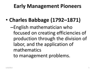 Early Management Pioneers

• Charles Babbage (1792–1871)
      –English mathematician who
       focused on creating efficiencies of
       production through the division of
       labor, and the application of
       mathematics
       to management problems.

1/23/2012                                    5
 