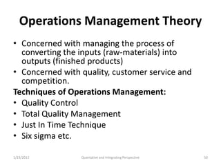 Operations Management Theory
• Concerned with managing the process of
  converting the inputs (raw-materials) into
  outputs (finished products)
• Concerned with quality, customer service and
  competition.
Techniques of Operations Management:
• Quality Control
• Total Quality Management
• Just In Time Technique
• Six sigma etc.

1/23/2012        Quantative and Integrating Perspective   50
 