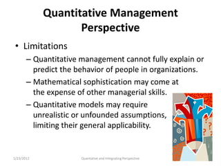 Quantitative Management
                   Perspective
 • Limitations
       – Quantitative management cannot fully explain or
         predict the behavior of people in organizations.
       – Mathematical sophistication may come at
         the expense of other managerial skills.
       – Quantitative models may require
         unrealistic or unfounded assumptions,
         limiting their general applicability.


1/23/2012             Quantative and Integrating Perspective   52
 