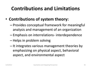 Contributions and Limitations
• Contributions of system theory:
      – Provides conceptual framework for meaningful
        analysis and management of an organization
      – Emphasis on interrelations- interdependence
      – Helps in problem solving
      – It integrates various management theories by
        emphasizing on physical aspect, behavioral
        aspect, and environmental aspect

1/23/2012           Quantative and Integrating Perspective   56
 
