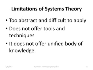 Limitations of Systems Theory

• Too abstract and difficult to apply
• Does not offer tools and
  techniques
• It does not offer unified body of
  knowledge.

1/23/2012       Quantative and Integrating Perspective   57
 