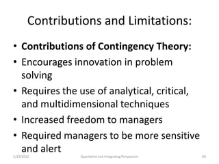 Contributions and Limitations:
• Contributions of Contingency Theory:
• Encourages innovation in problem
  solving
• Requires the use of analytical, critical,
  and multidimensional techniques
• Increased freedom to managers
• Required managers to be more sensitive
  and alert
1/23/2012        Quantative and Integrating Perspective   60
 