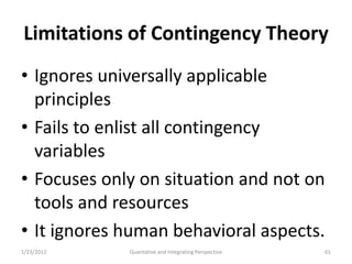 Limitations of Contingency Theory
• Ignores universally applicable
  principles
• Fails to enlist all contingency
  variables
• Focuses only on situation and not on
  tools and resources
• It ignores human behavioral aspects.
1/23/2012    Quantative and Integrating Perspective   61
 