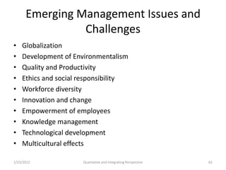 Emerging Management Issues and
                Challenges
•   Globalization
•   Development of Environmentalism
•   Quality and Productivity
•   Ethics and social responsibility
•   Workforce diversity
•   Innovation and change
•   Empowerment of employees
•   Knowledge management
•   Technological development
•   Multicultural effects

1/23/2012             Quantative and Integrating Perspective   62
 