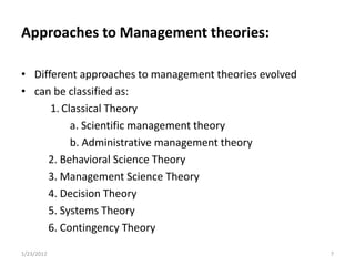 Approaches to Management theories:

• Different approaches to management theories evolved
• can be classified as:
      1. Classical Theory
           a. Scientific management theory
           b. Administrative management theory
     2. Behavioral Science Theory
     3. Management Science Theory
     4. Decision Theory
     5. Systems Theory
     6. Contingency Theory

1/23/2012                                               7
 
