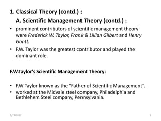 1. Classical Theory (contd.) :
   A. Scientific Management Theory (contd.) :
• prominent contributors of scientific management theory
  were Frederick W. Taylor, Frank & Lillian Gilbert and Henry
  Gantt.
• F.W. Taylor was the greatest contributor and played the
  dominant role.

F.W.Taylor’s Scientific Management Theory:

• F.W Taylor known as the “Father of Scientific Management”.
• worked at the Midvale steel company, Philadelphia and
  Bethlehem Steel company, Pennsylvania.


1/23/2012                                                       9
 
